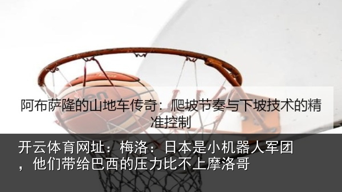 开云体育网址:梅洛:日本是小机器人军团,他们带给巴西的压力比不上摩洛哥