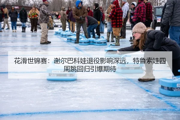 花滑世锦赛：谢尔巴科娃退役影响深远，特鲁索娃四周跳回归引爆期待
