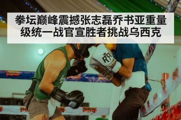 拳坛巅峰震撼张志磊乔书亚重量级统一战官宣胜者挑战乌西克